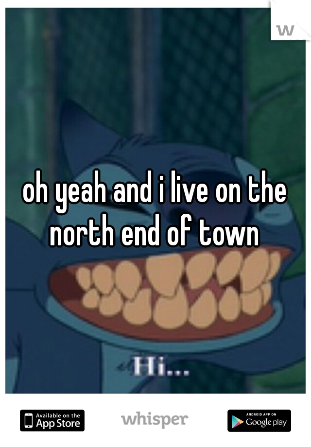 oh yeah and i live on the north end of town 