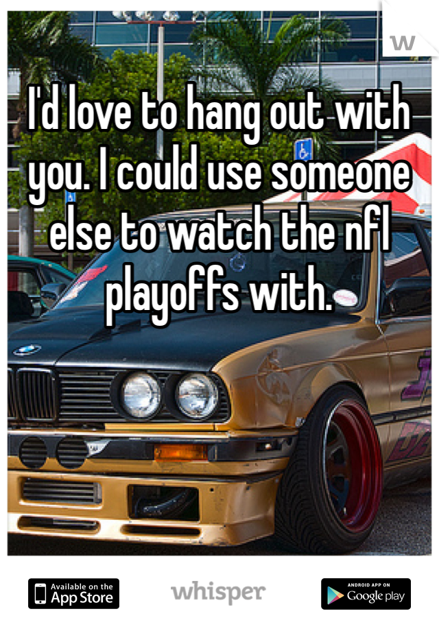 I'd love to hang out with you. I could use someone else to watch the nfl playoffs with. 