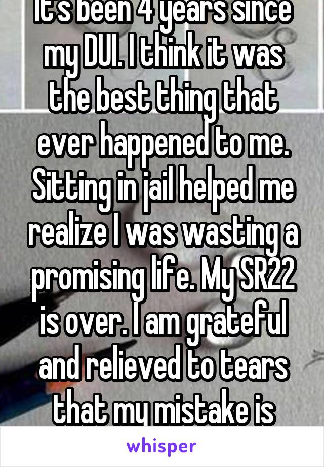 It's been 4 years since my DUI. I think it was the best thing that ever happened to me. Sitting in jail helped me realize I was wasting a promising life. My SR22 is over. I am grateful and relieved to tears that my mistake is behind me.