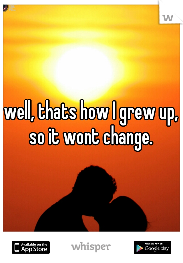 well, thats how I grew up, so it wont change. 