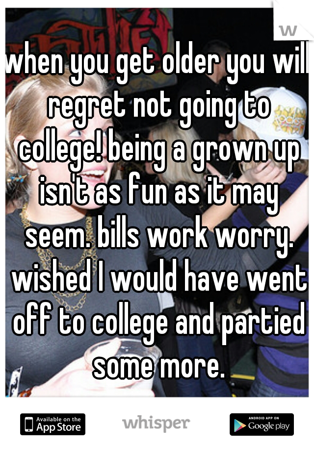 when you get older you will regret not going to college! being a grown up isn't as fun as it may seem. bills work worry. wished I would have went off to college and partied some more.