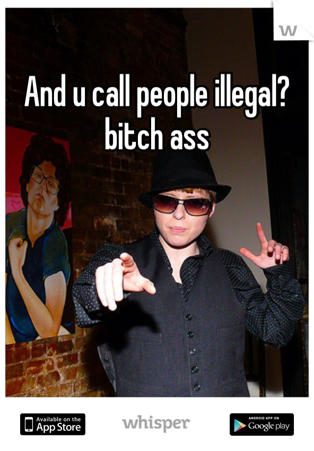 And u call people illegal? 
bitch ass