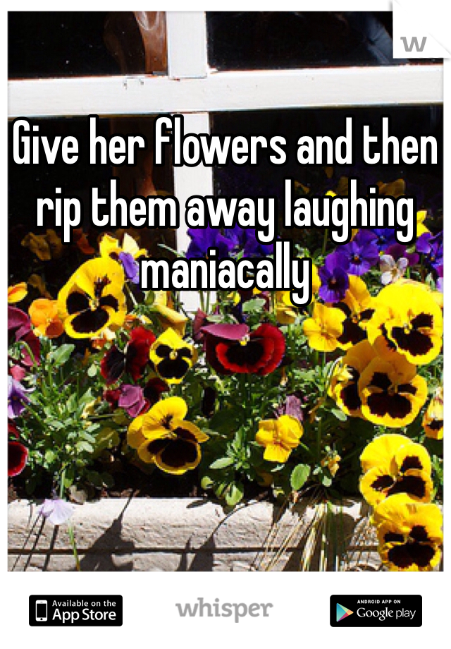 Give her flowers and then rip them away laughing maniacally