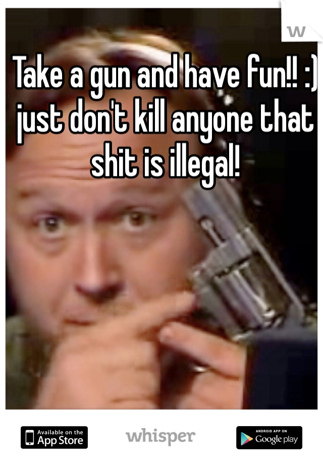 Take a gun and have fun!! :)  just don't kill anyone that shit is illegal! 