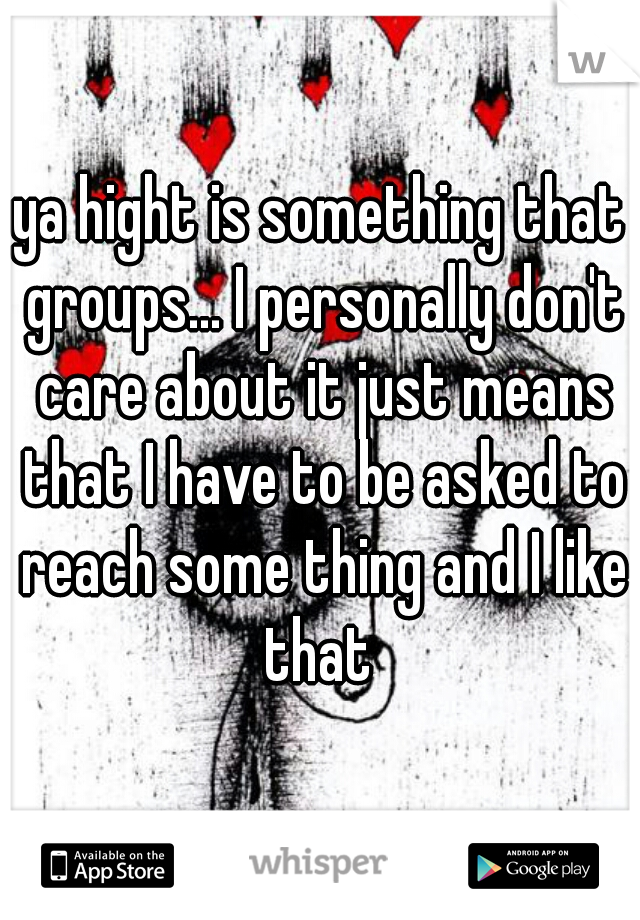 ya hight is something that groups... I personally don't care about it just means that I have to be asked to reach some thing and I like that 