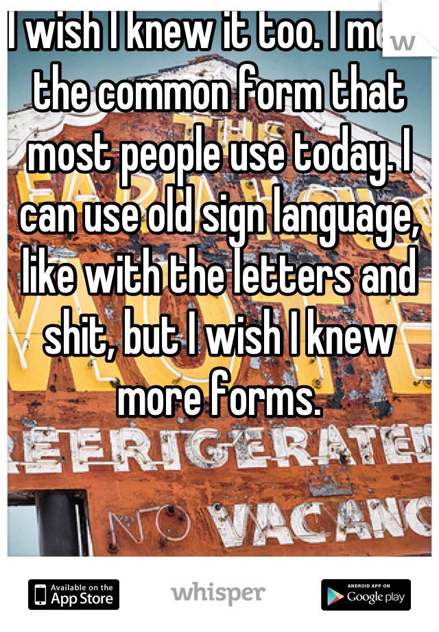 I wish I knew it too. I mean the common form that most people use today. I can use old sign language, like with the letters and shit, but I wish I knew more forms.