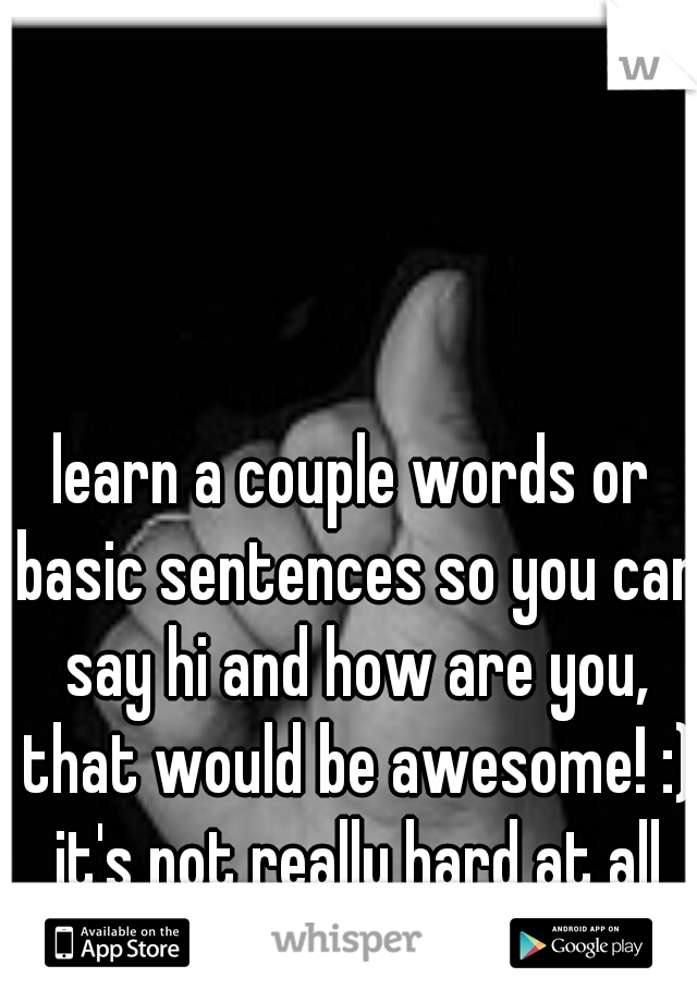 learn a couple words or basic sentences so you can say hi and how are you, that would be awesome! :) it's not really hard at all