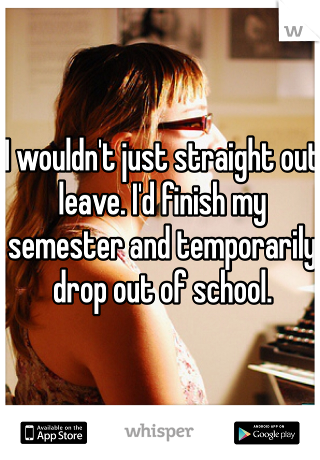 I wouldn't just straight out leave. I'd finish my semester and temporarily drop out of school. 