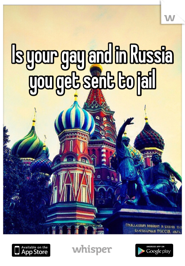 Is your gay and in Russia you get sent to jail 