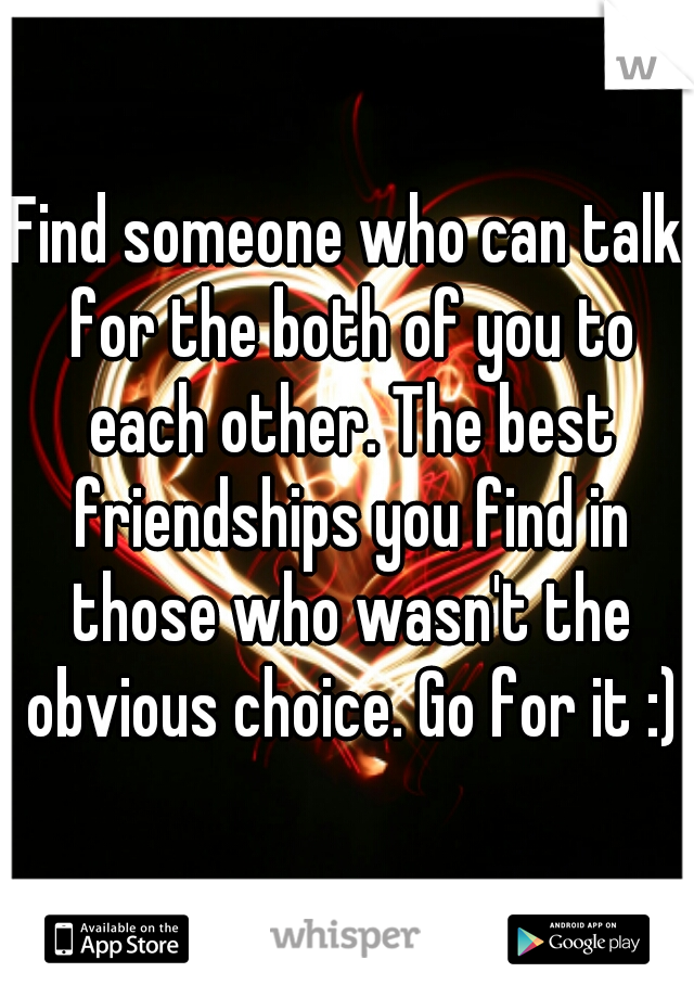Find someone who can talk for the both of you to each other. The best friendships you find in those who wasn't the obvious choice. Go for it :)