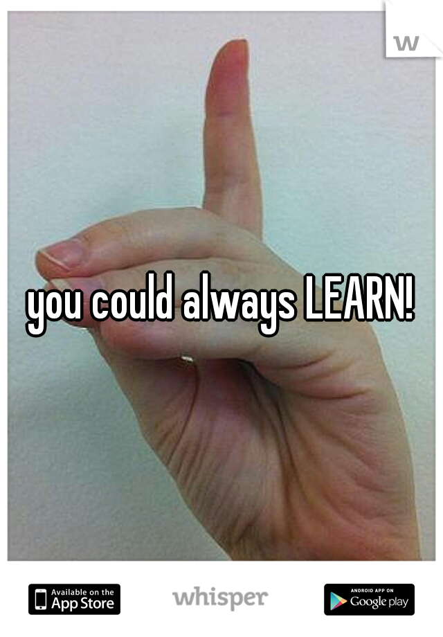 you could always LEARN!