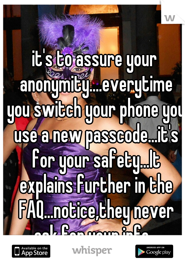 it's to assure your anonymity....everytime you switch your phone you use a new passcode...it's for your safety...It explains further in the FAQ...notice,they never ask for your info...