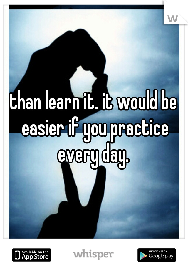 than learn it. it would be easier if you practice every day. 