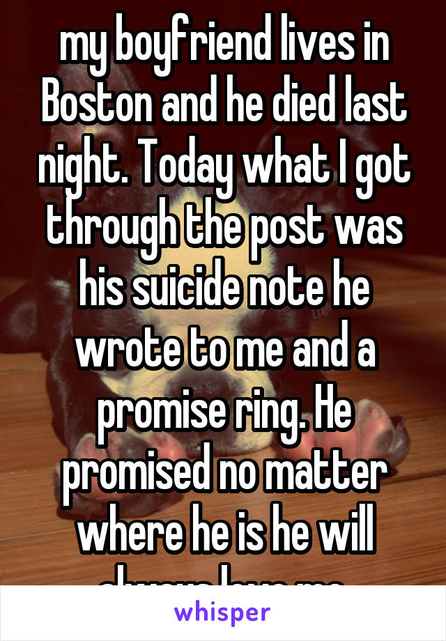 my boyfriend lives in Boston and he died last night. Today what I got through the post was his suicide note he wrote to me and a promise ring. He promised no matter where he is he will always love me.