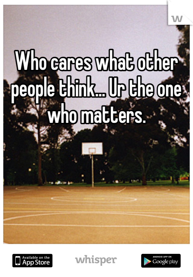 Who cares what other people think... Ur the one who matters.