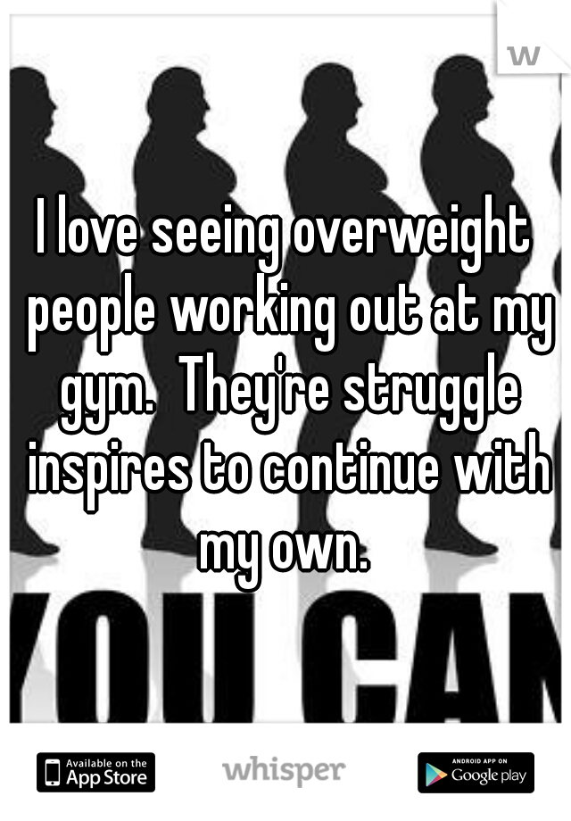 I love seeing overweight people working out at my gym.  They're struggle inspires to continue with my own. 