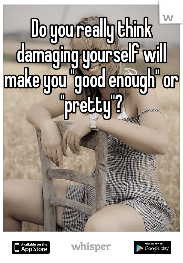 Do you really think damaging yourself will make you "good enough" or "pretty"?