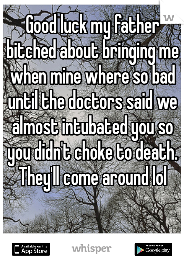 Good luck my father bitched about bringing me when mine where so bad until the doctors said we almost intubated you so you didn't choke to death. They'll come around lol 