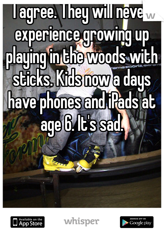 I agree. They will never experience growing up playing in the woods with sticks. Kids now a days have phones and iPads at age 6. It's sad. 