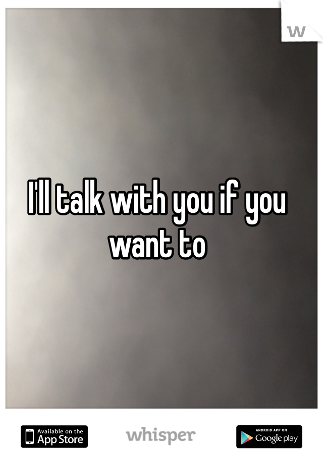 I'll talk with you if you want to 