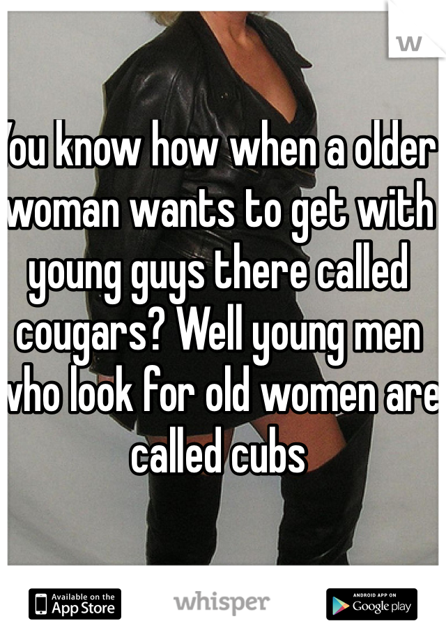 You know how when a older woman wants to get with young guys there called cougars? Well young men who look for old women are called cubs 