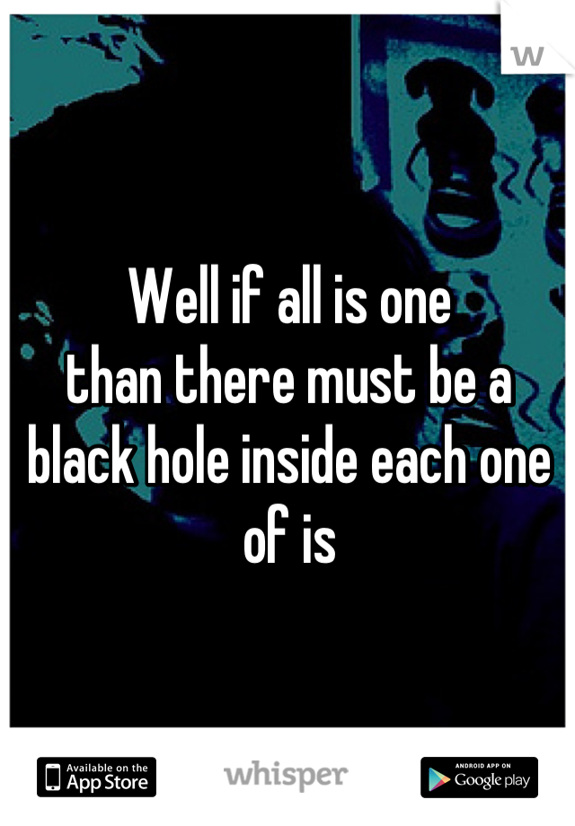 Well if all is one
than there must be a black hole inside each one of is