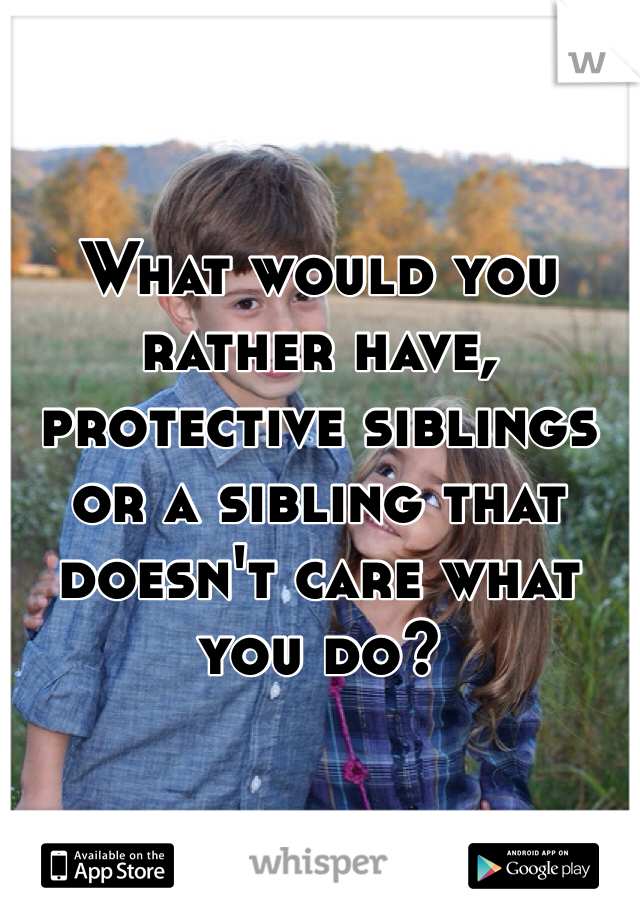 What would you rather have, protective siblings or a sibling that doesn't care what you do?