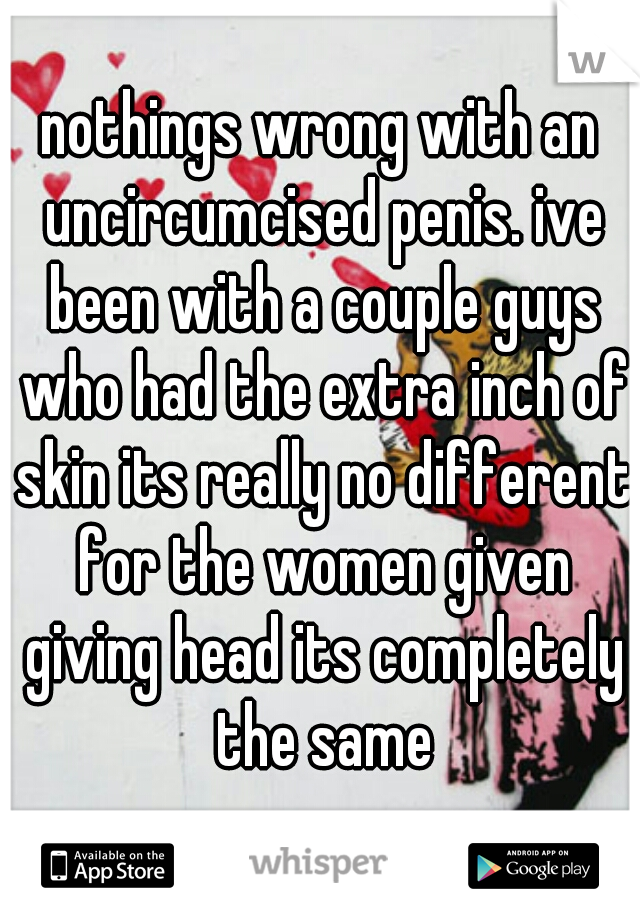 nothings wrong with an uncircumcised penis. ive been with a couple guys who had the extra inch of skin its really no different for the women given giving head its completely the same