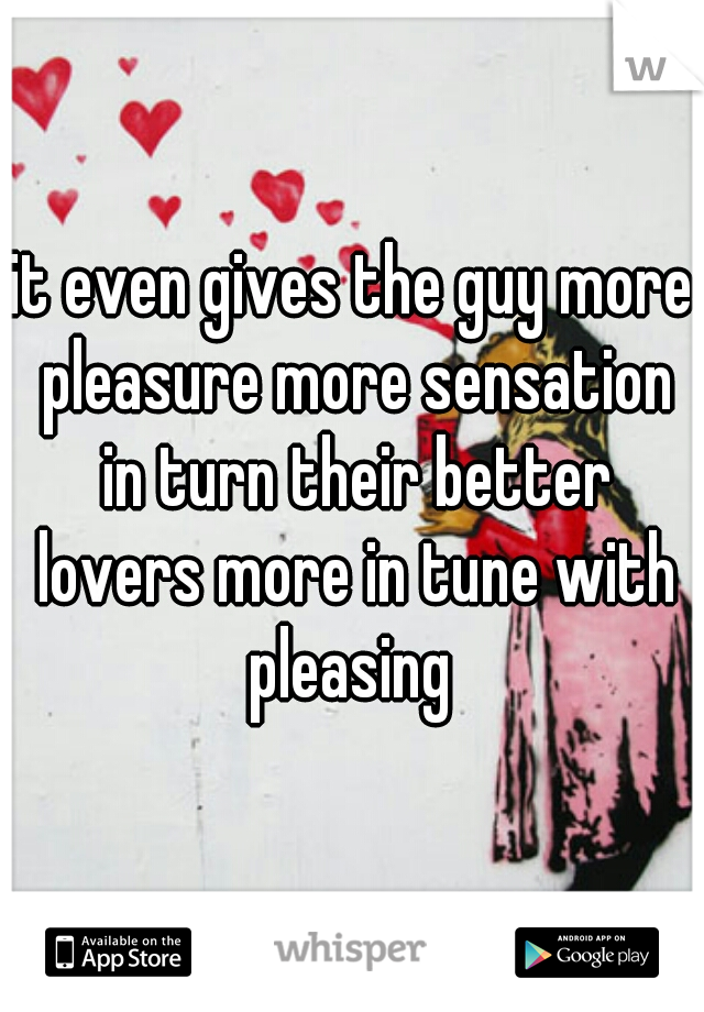 it even gives the guy more pleasure more sensation in turn their better lovers more in tune with pleasing 