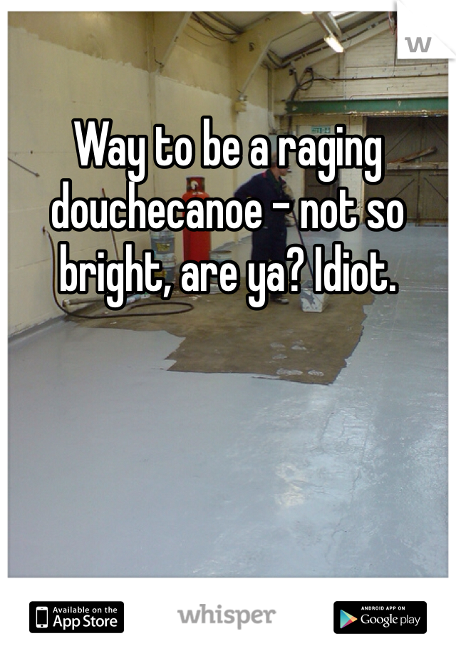 Way to be a raging douchecanoe - not so bright, are ya? Idiot.