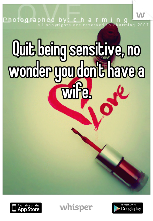 Quit being sensitive, no wonder you don't have a wife.