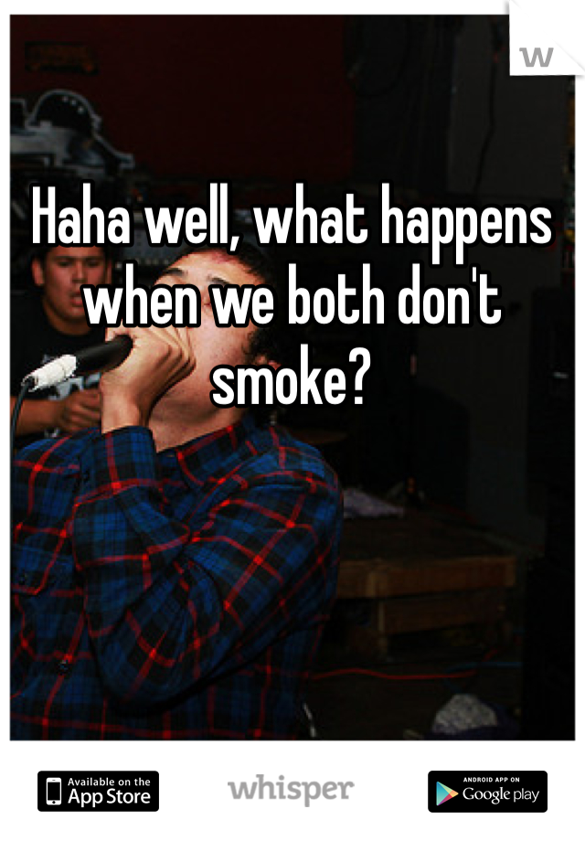 Haha well, what happens when we both don't smoke?