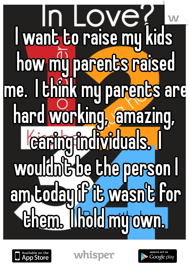 I want to raise my kids how my parents raised me.  I think my parents are hard working,  amazing,  caring individuals.  I wouldn't be the person I am today if it wasn't for them.  I hold my own. 