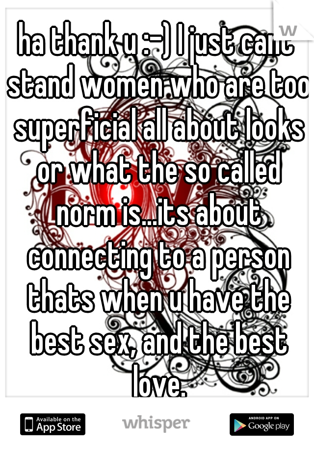 ha thank u :-) I just cant stand women who are too superficial all about looks or what the so called norm is...its about connecting to a person thats when u have the best sex, and the best love.