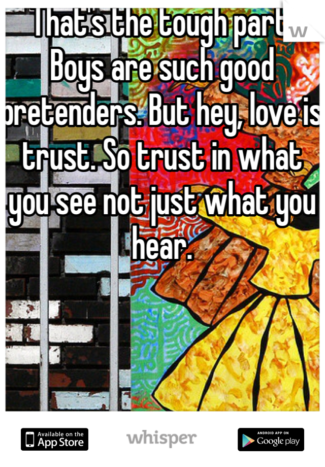 That's the tough part. Boys are such good pretenders. But hey, love is trust. So trust in what you see not just what you hear.