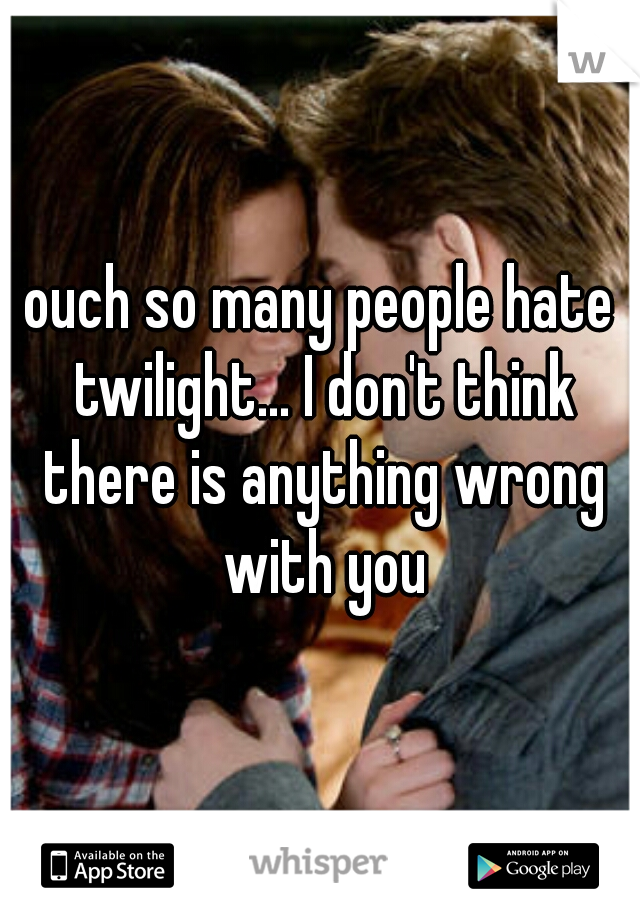 ouch so many people hate twilight... I don't think there is anything wrong with you