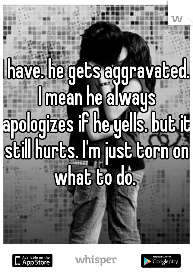 I have. he gets aggravated. I mean he always apologizes if he yells. but it still hurts. I'm just torn on what to do. 