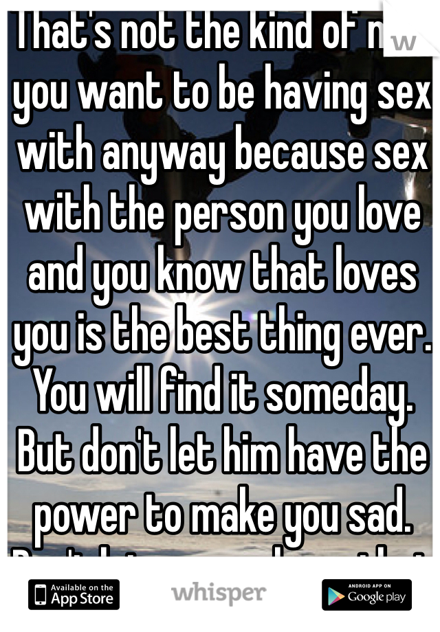 That's not the kind of man you want to be having sex with anyway because sex with the person you love and you know that loves you is the best thing ever. You will find it someday. But don't let him have the power to make you sad. Don't let anyone have that because in the end your the only person who you can always trust.