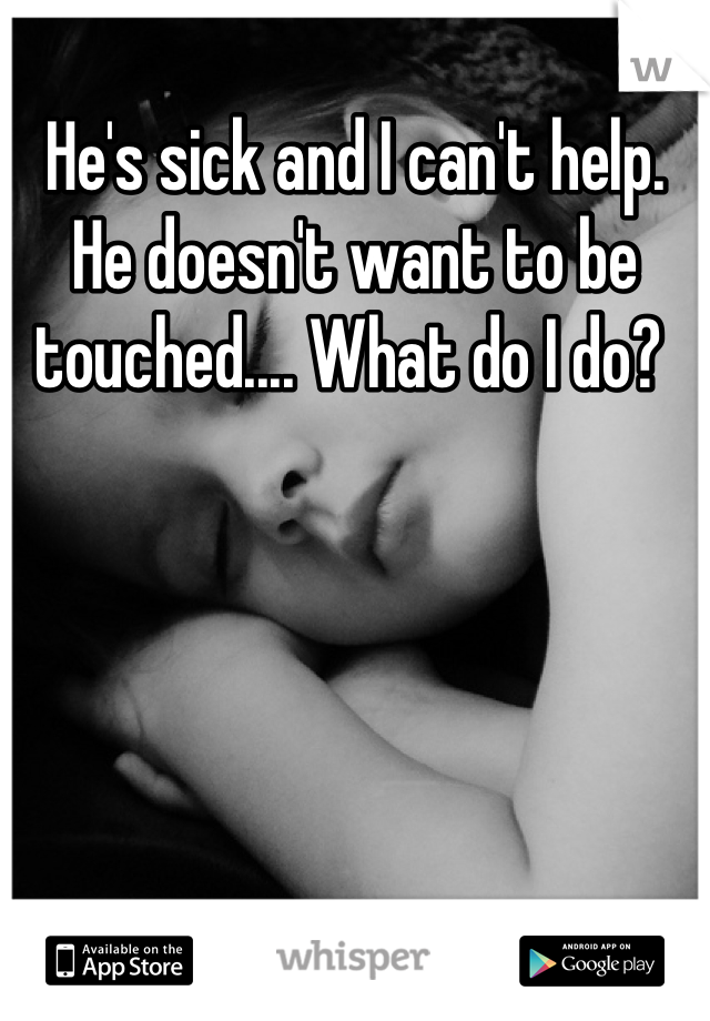 He's sick and I can't help. He doesn't want to be touched.... What do I do? 