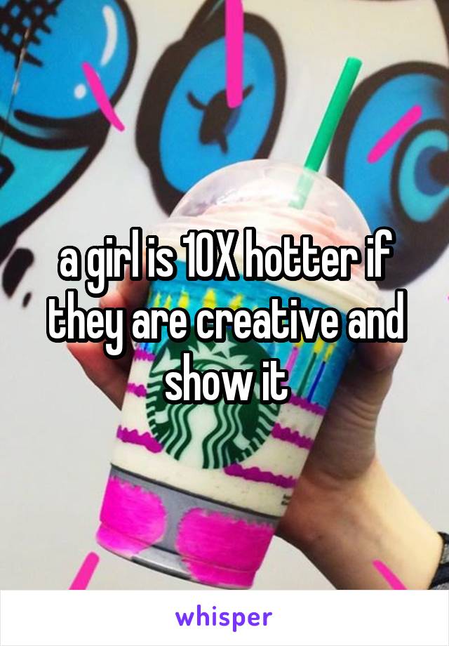 a girl is 10X hotter if they are creative and show it