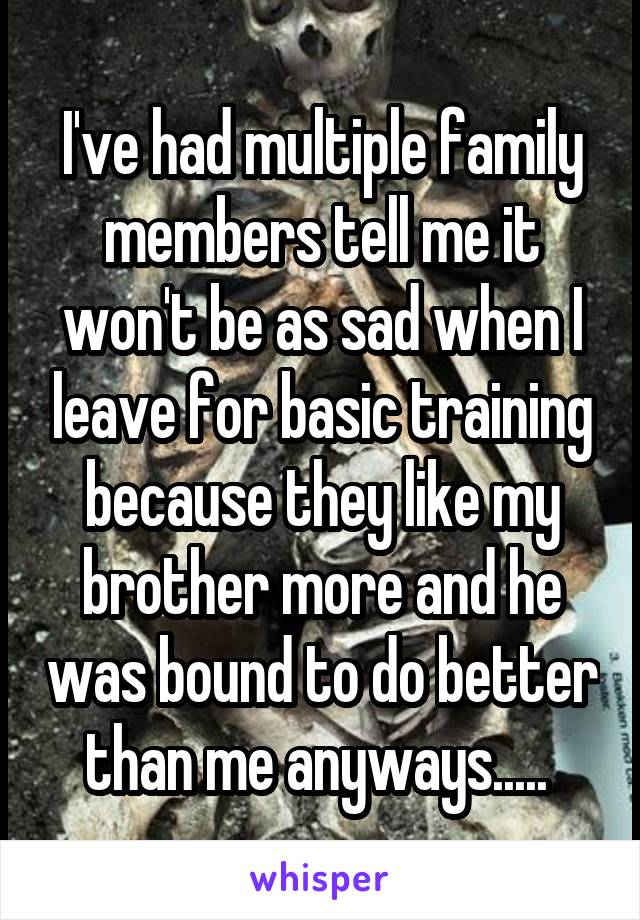 I've had multiple family members tell me it won't be as sad when I leave for basic training because they like my brother more and he was bound to do better than me anyways..... 