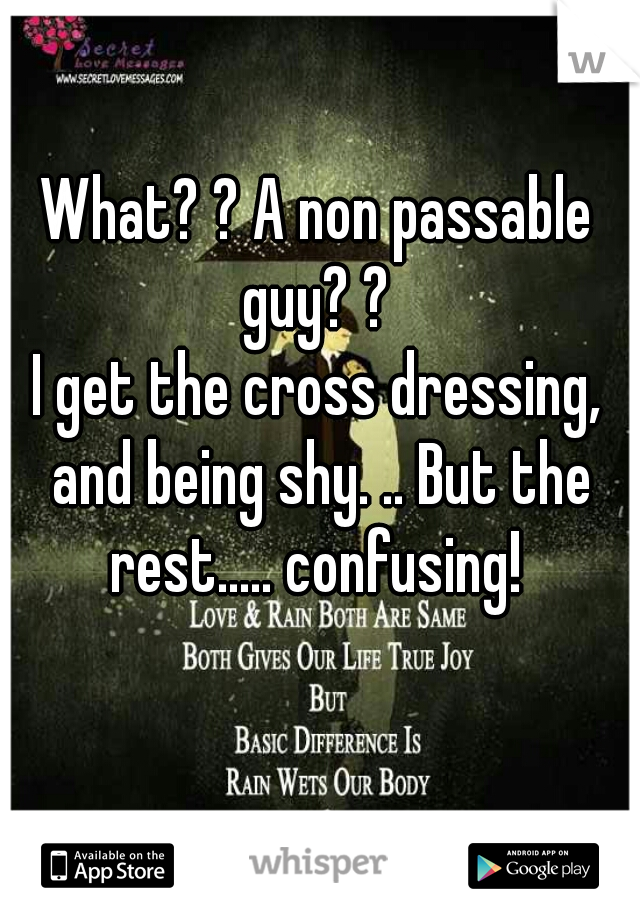 What? ? A non passable guy? ? 
I get the cross dressing, and being shy. .. But the rest..... confusing! 