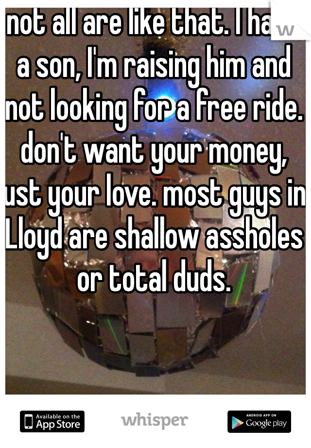 not all are like that. I have a son, I'm raising him and not looking for a free ride. don't want your money, just your love. most guys in Lloyd are shallow assholes or total duds. 