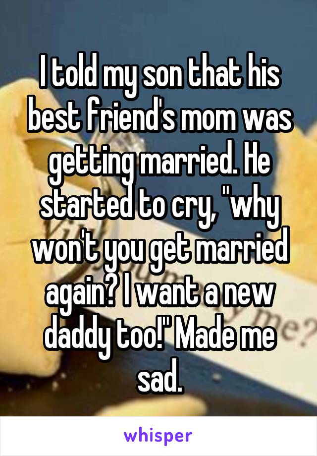 I told my son that his best friend's mom was getting married. He started to cry, "why won't you get married again? I want a new daddy too!" Made me sad.