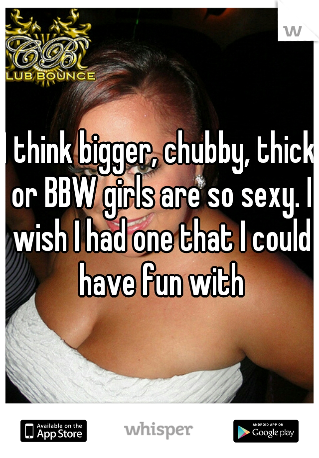 I think bigger, chubby, thick or BBW girls are so sexy. I wish I had one that I could have fun with