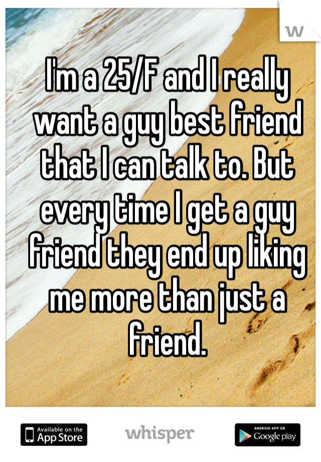 I'm a 25/F and I really want a guy best friend that I can talk to. But every time I get a guy friend they end up liking me more than just a friend.