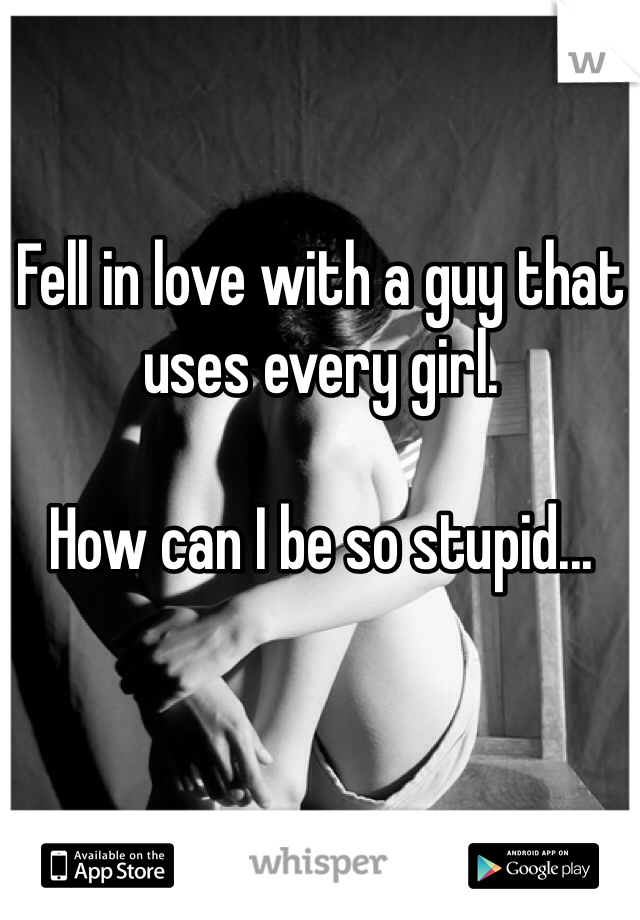 Fell in love with a guy that uses every girl. 

How can I be so stupid...