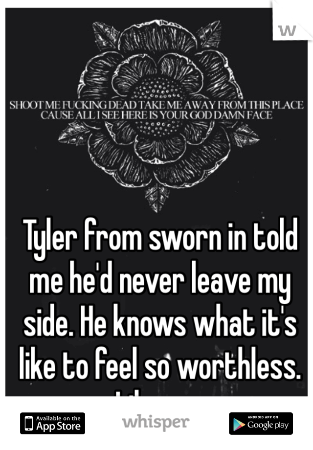 Tyler from sworn in told me he'd never leave my side. He knows what it's like to feel so worthless. Like me. 