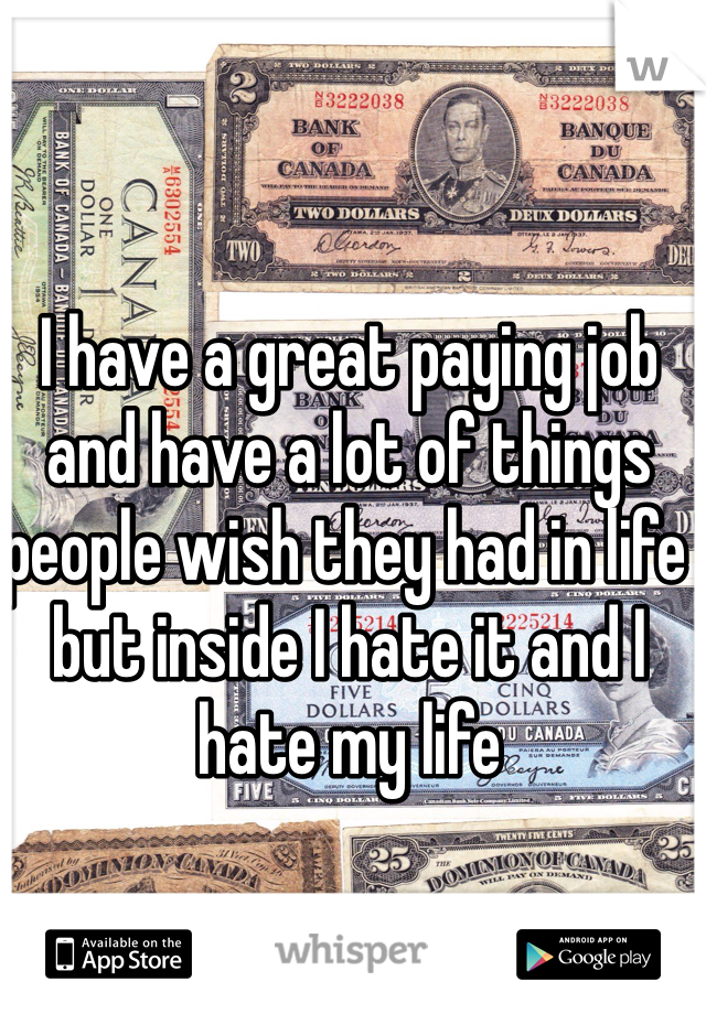 I have a great paying job and have a lot of things people wish they had in life but inside I hate it and I hate my life 