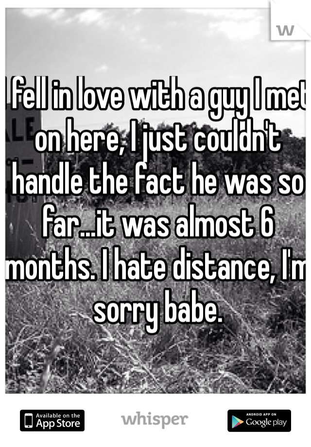 I fell in love with a guy I met on here, I just couldn't handle the fact he was so far...it was almost 6 months. I hate distance, I'm sorry babe. 